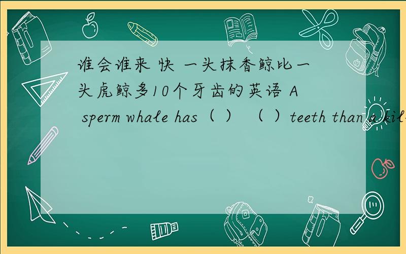 谁会谁来 快 一头抹香鲸比一头虎鲸多10个牙齿的英语 A sperm whale has（ ） （ ）teeth than a killer whale.2.虎鲸在体积上比抹香鲸小.A killer whale is smaller than a sperm whale（ ） （ ） （ ）