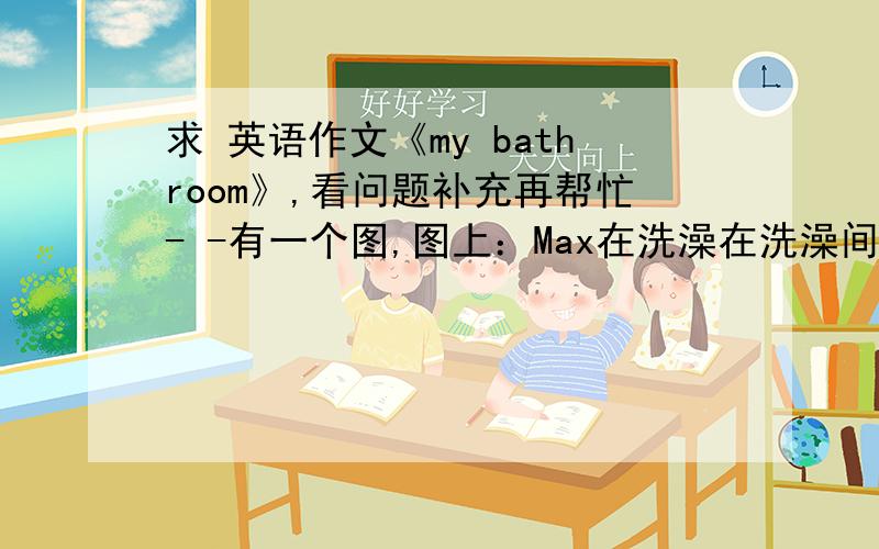 求 英语作文《my bathroom》,看问题补充再帮忙- -有一个图,图上：Max在洗澡在洗澡间的傍边有一个拖鞋,Mom在帮Peter洗澡（浴缸里）Peter边洗澡边玩小鸭子,Kelly在洗手（水槽里）,晾衣架上有一个
