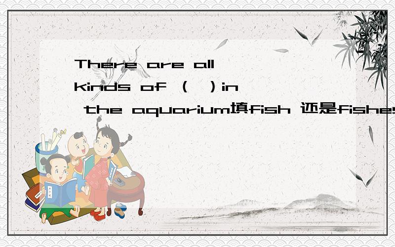 There are all kinds of （ ）in the aquarium填fish 还是fishes