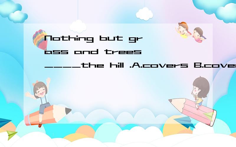 Nothing but grass and trees ____the hill .A.covers B.cover C.covering D.is covering ,为什么?
