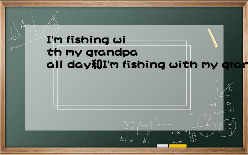 I'm fishing with my grandpa all day和I'm fishing with my grandpa the whoie day.是一样的吧?如上
