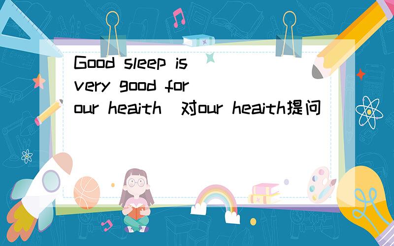 Good sleep is very good for our heaith(对our heaith提问)