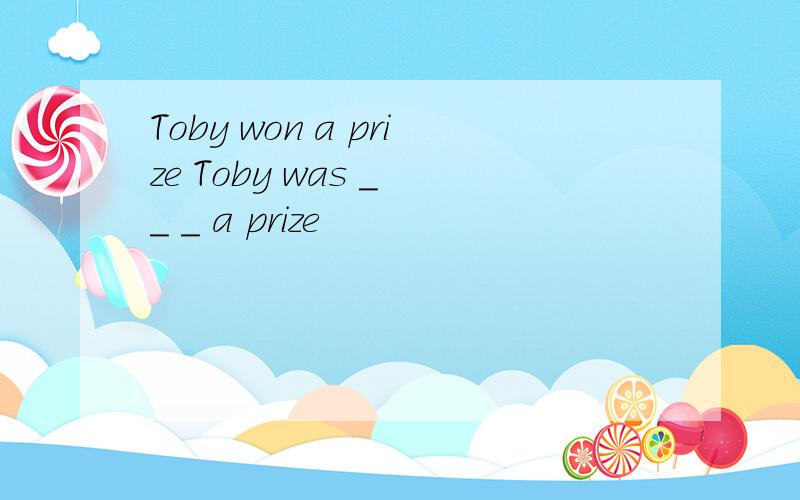 Toby won a prize Toby was _ _ _ a prize