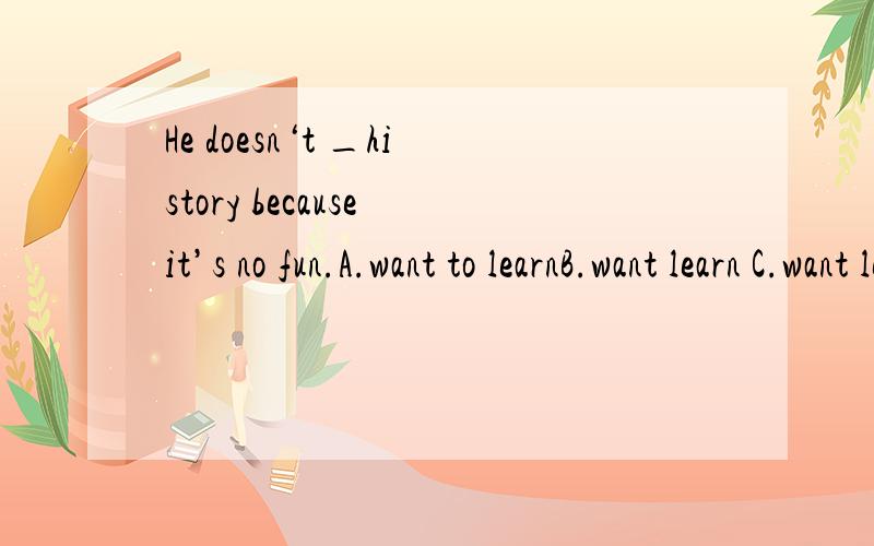 He doesn‘t _history because it’s no fun.A.want to learnB.want learn C.want learningD.to want to learn使我劳累 （翻译）