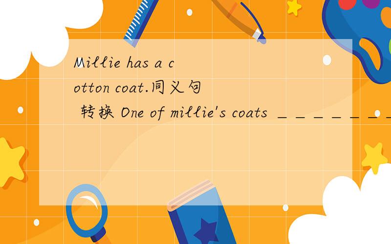 Millie has a cotton coat.同义句 转换 One of millie's coats ＿＿＿＿＿＿＿＿＿ cotton