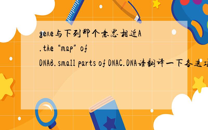 gene与下列那个意思相近A.the “map” of DNAB.small parts of DNAC.DNA请翻译一下各选项