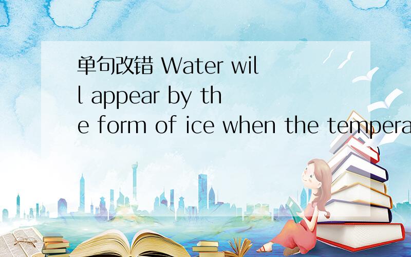 单句改错 Water will appear by the form of ice when the temperature drops to a certain level