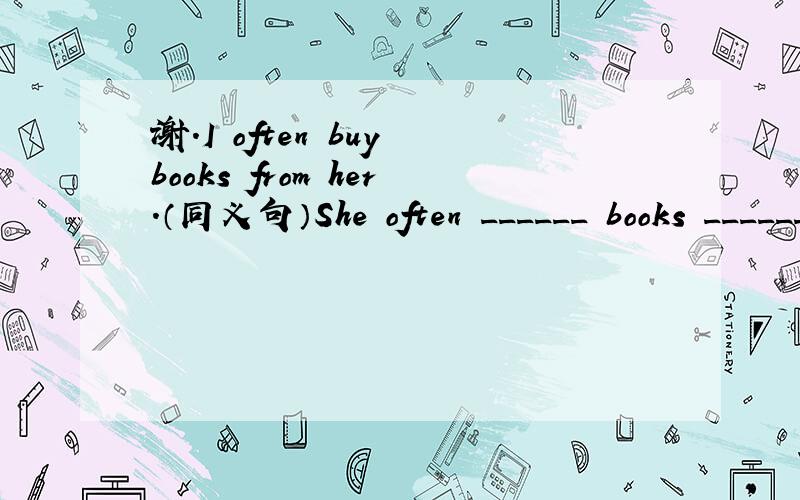 谢.I often buy books from her.（同义句）She often ______ books _______ me.