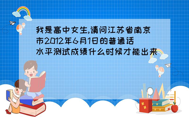我是高中女生,请问江苏省南京市2012年6月1日的普通话水平测试成绩什么时候才能出来