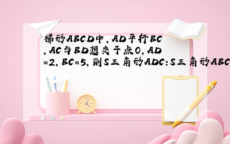 梯形ABCD中,AD平行BC,AC与BD想交于点O,AD=2,BC=5,则S三角形ADC:S三角形ABC=---S三角形AOD:S三角形BOC=----要过程