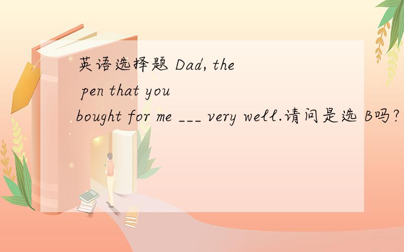 英语选择题 Dad, the pen that you bought for me ___ very well.请问是选 B吗? 但为什么不选C呢? 为什么不用被动语态呢?谢谢!Dad, the pen that you bought for me ___ very well. Really? I'm glad to hear that.A: write  B: writes C: