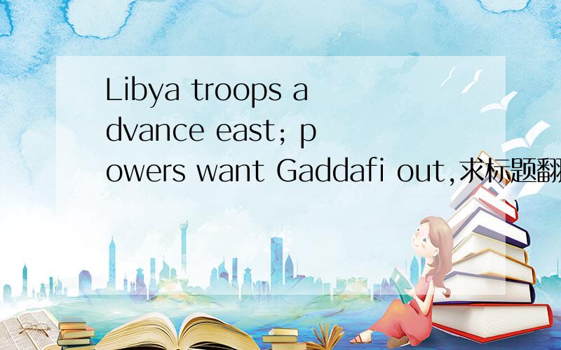 Libya troops advance east; powers want Gaddafi out,求标题翻译,
