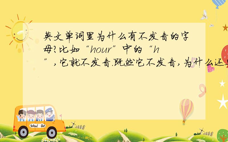 英文单词里为什么有不发音的字母?比如“hour”中的“h”,它就不发音.既然它不发音,为什么还要加上它呢?