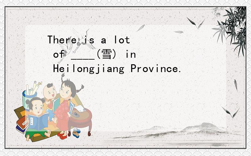 There is a lot of ____(雪) in Heilongjiang Province.