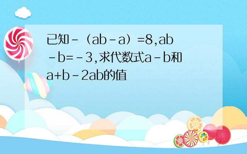 已知-（ab-a）=8,ab-b=-3,求代数式a-b和a+b-2ab的值
