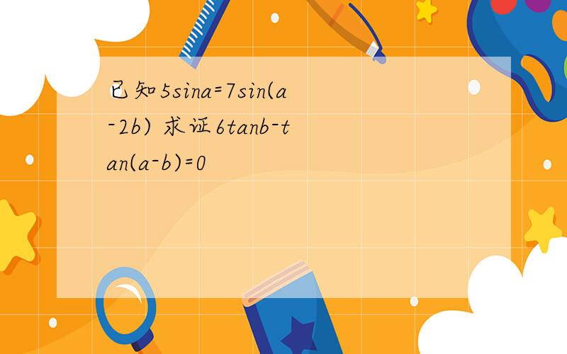 已知5sina=7sin(a-2b) 求证6tanb-tan(a-b)=0