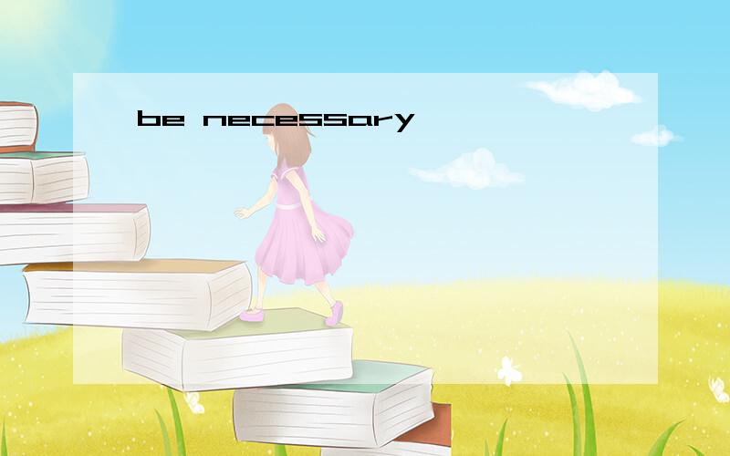 be necessary
