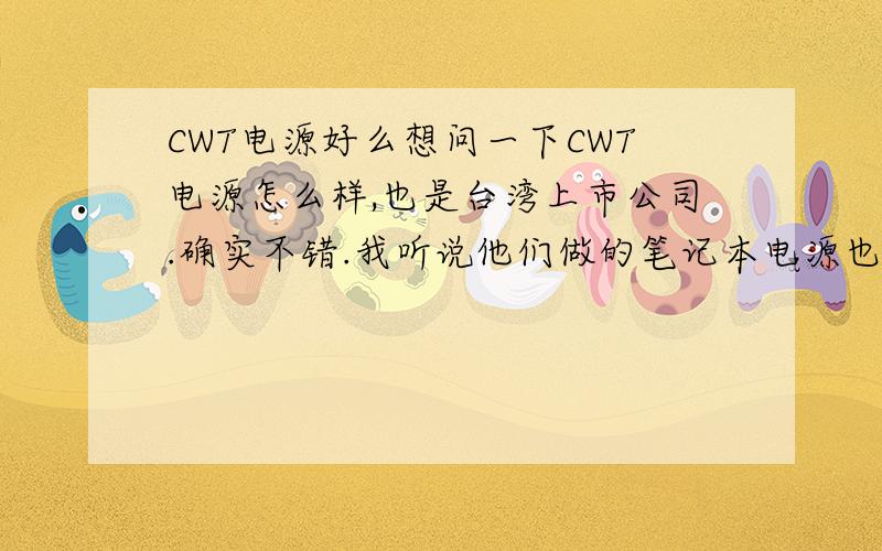 CWT电源好么想问一下CWT电源怎么样,也是台湾上市公司.确实不错.我听说他们做的笔记本电源也很不错,安规认证很多的,但是价格有点高.