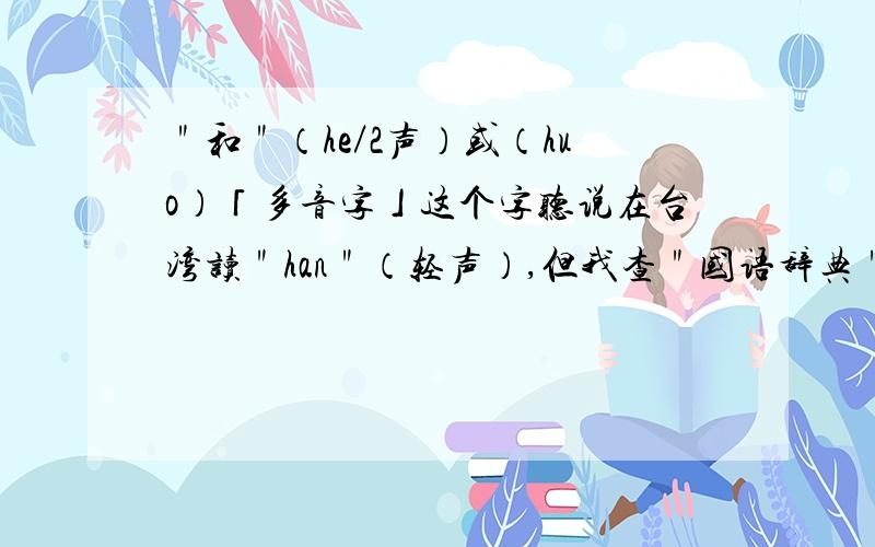 ＂和＂（he／2声）或（huo）「多音字」这个字听说在台湾读＂han＂（轻声）,但我查＂国语辞典＂亦有he/2声,那么在台湾＂和＂是怎样读的呢?