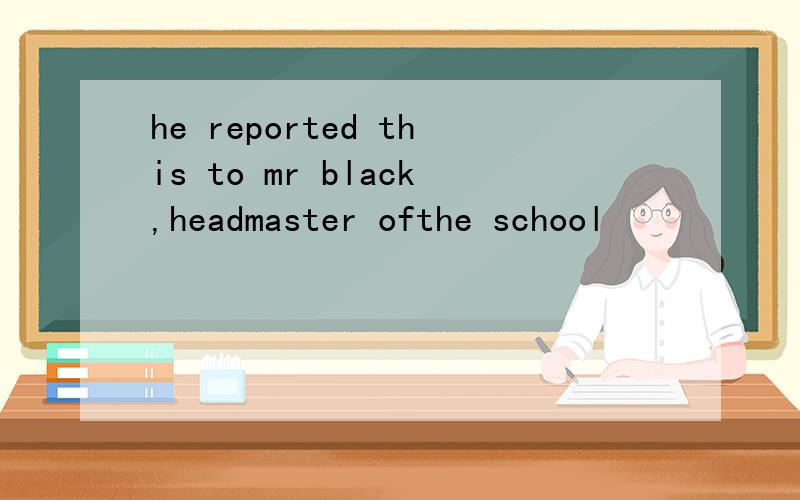 he reported this to mr black,headmaster ofthe school