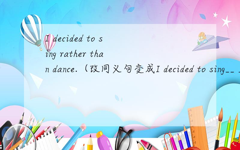 I decided to sing rather than dance.（改同义句变成I decided to sing__ __dancing)