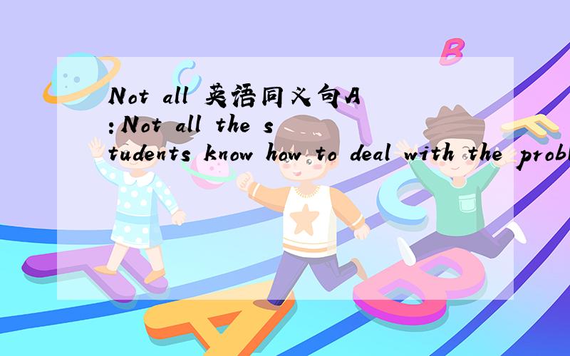 Not all 英语同义句A：Not all the students know how to deal with the problem.同义句：B：______ the students _____ ______ know how to deal with the problem .