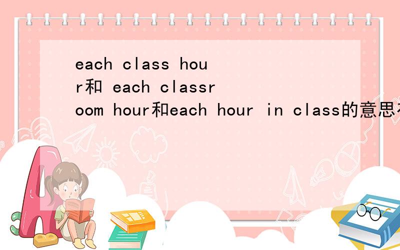 each class hour和 each classroom hour和each hour in class的意思有什么区别?