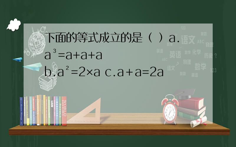 下面的等式成立的是（ ）a.a³=a+a+a b.a²=2×a c.a＋a=2a