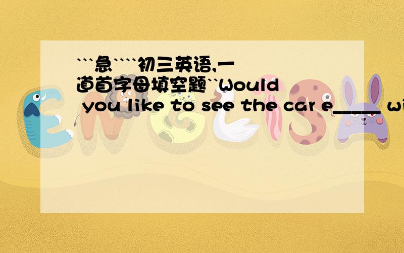 ```急````初三英语,一道首字母填空题``Would you like to see the car e_____ with me
