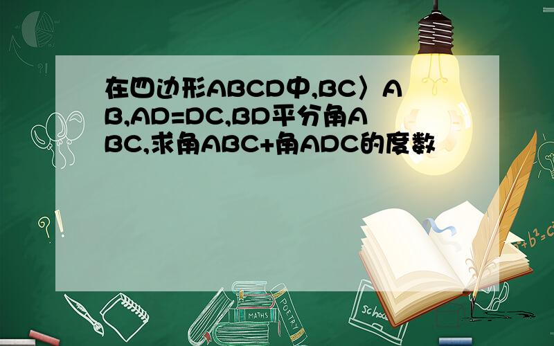 在四边形ABCD中,BC〉AB,AD=DC,BD平分角ABC,求角ABC+角ADC的度数
