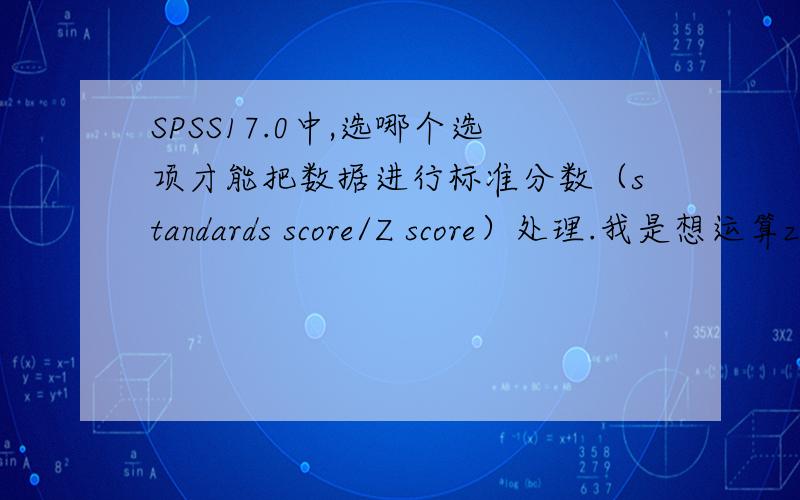 SPSS17.0中,选哪个选项才能把数据进行标准分数（standards score/Z score）处理.我是想运算z=(x-μ)/σ.这个公式,其中x为某一具体分数,μ为平均数,σ为标准差.这个叫标准分数,你说的那个步骤只能算出