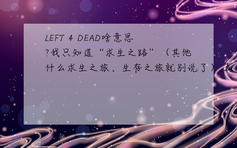 LEFT 4 DEAD啥意思?我只知道“求生之路”（其他什么求生之旅、生存之旅就别说了）,真正的意思是啥?想了好长时间没想明白,难道是“留下来4个,其他全死了”?