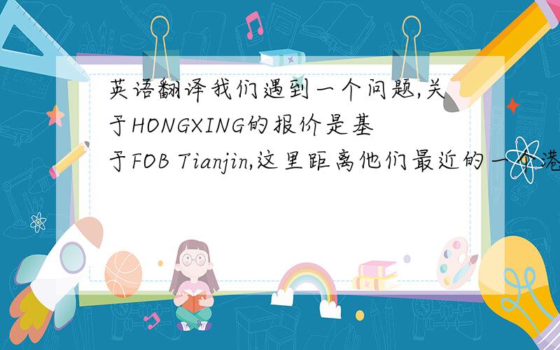 英语翻译我们遇到一个问题,关于HONGXING的报价是基于FOB Tianjin,这里距离他们最近的一个港口.但是你的船务告知不能订到TIANJIN港口的船,必须走SHANGHAI港口,这会增加成本,价格需要更改,请帮忙