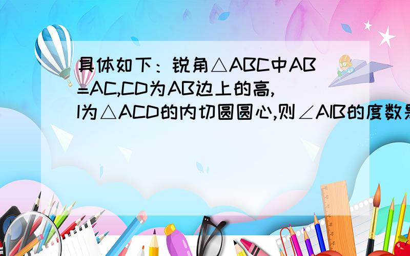 具体如下：锐角△ABC中AB=AC,CD为AB边上的高,I为△ACD的内切圆圆心,则∠AIB的度数是------