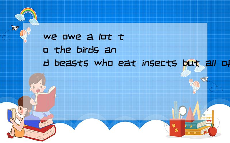 we owe a lot to the birds and beasts who eat insects but all of them put together are equal to only的中文意思a small part of the number of the insects destroyed by spiders