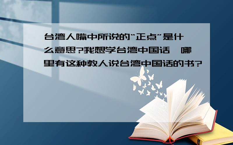 台湾人嘴中所说的“正点”是什么意思?我想学台湾中国话,哪里有这种教人说台湾中国话的书?