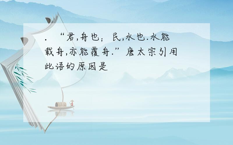 ．“君,舟也；民,水也.水能载舟,亦能覆舟.”唐太宗引用此语的原因是