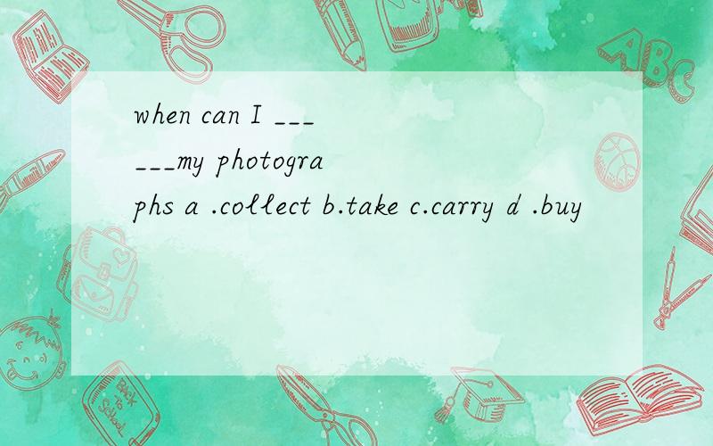 when can I ______my photographs a .collect b.take c.carry d .buy