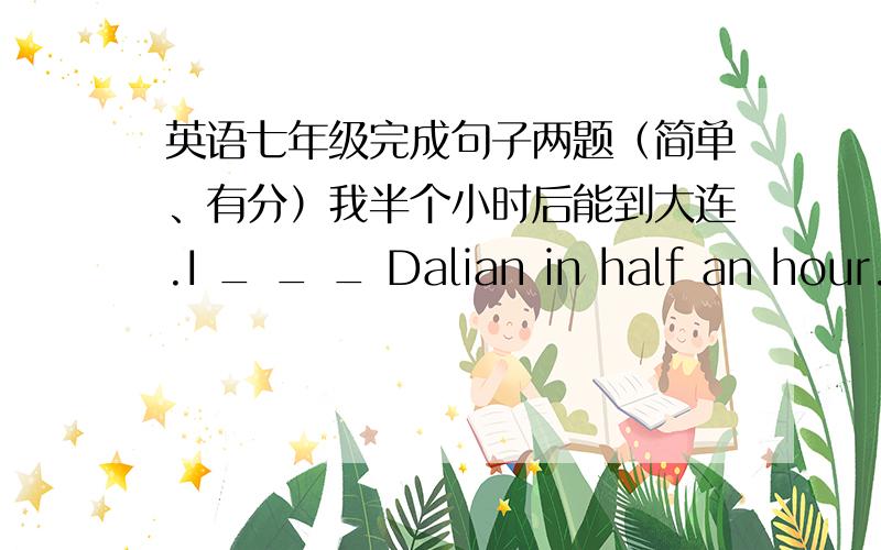 英语七年级完成句子两题（简单、有分）我半个小时后能到大连.I _ _ _ Dalian in half an hour.我要等到他回来才会离开.I _ _ leave _ he comes back.（一空一词）