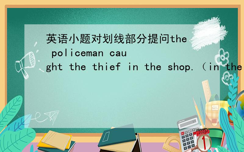 英语小题对划线部分提问the policeman caught the thief in the shop.（in the shop是划线）_______　________　the policeman ________ the thief she pointed at the young man.(young是划线）_________ ________ _______ she point at?