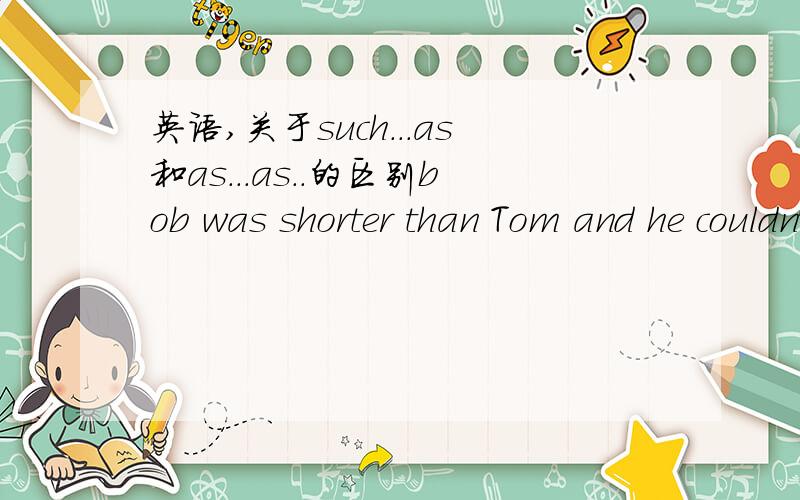 英语,关于such...as和as...as..的区别bob was shorter than Tom and he couldn't run__ fast as tom.a;such b:as （另外2个明显不对就不写了）as..as.和什么一样.可以理解.但是such...as意思不也是.和什么一样吗?-.-为啥