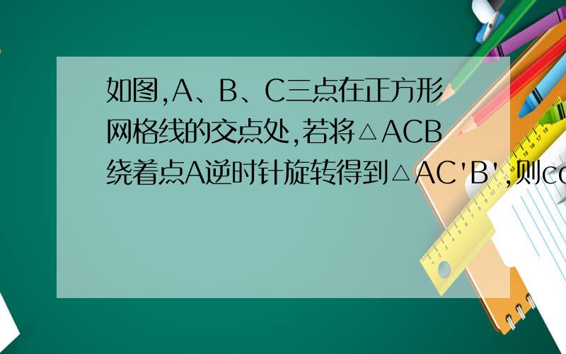 如图,A、B、C三点在正方形网格线的交点处,若将△ACB绕着点A逆时针旋转得到△AC'B',则cosB'的值为（ ）A.2分之1                   B.10分之3倍根号10                     C.4分之1               D.4分之根号2