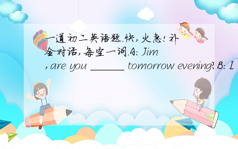 一道初二英语题.快,火急!补全对话,每空一词.A:Jim,are you ______ tomorrow evening?B:I think ______.Why?A:would you like to come for ______?B:oh,thank you!I would love to.But Imust ask my parents________.  What ______shall I come?A:We _