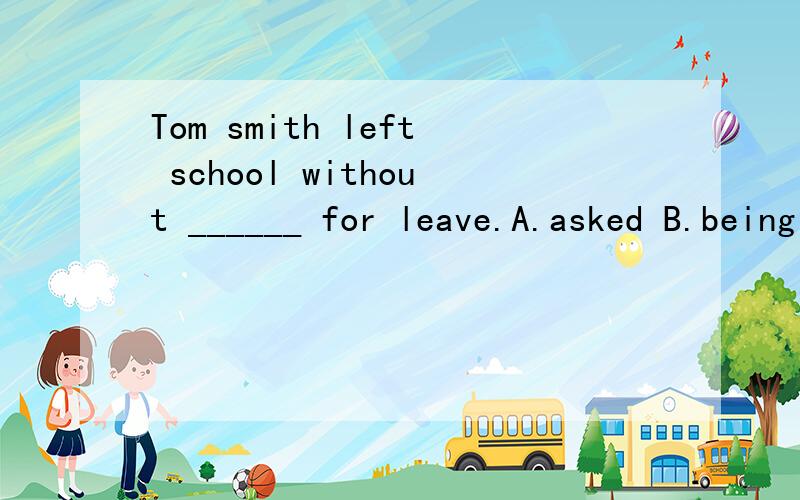 Tom smith left school without ______ for leave.A.asked B.being asked C.ask D.asking
