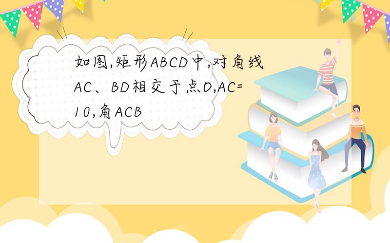 如图,矩形ABCD中,对角线AC、BD相交于点O,AC=10,角ACB