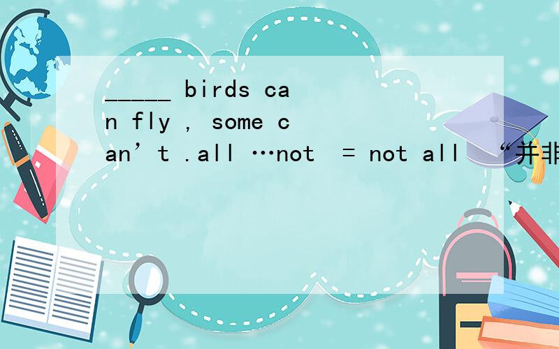 _____ birds can fly , some can’t .all …not  = not all  “并非都”  部分否定用这种，，