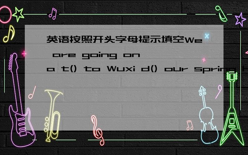 英语按照开头字母提示填空We are going on a t() to Wuxi d() our spring h().We are going to m() at the school g() at half p() five in the morning.We shall gi there by t().We are going to v() many nice places.We are s() that we can e() our ti