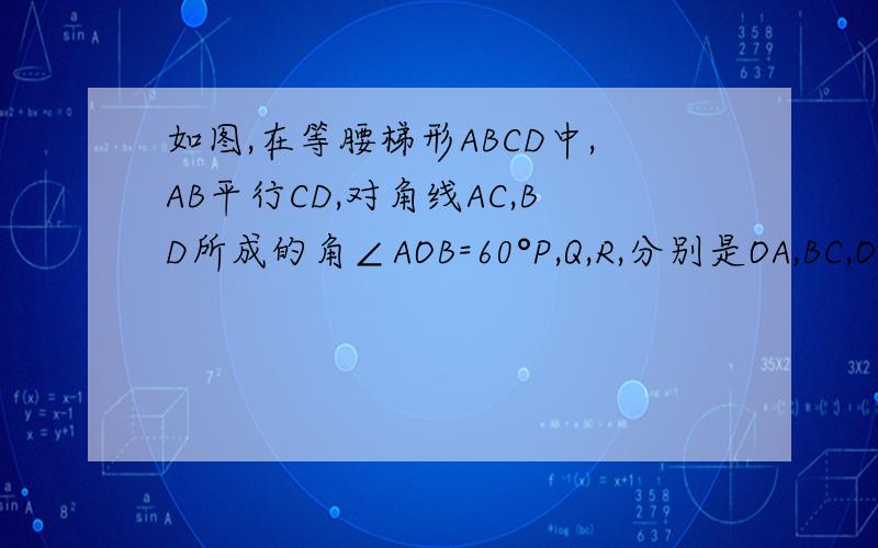 如图,在等腰梯形ABCD中,AB平行CD,对角线AC,BD所成的角∠AOB=60°P,Q,R,分别是OA,BC,OD的中点，试说明△PQR是等边三角形