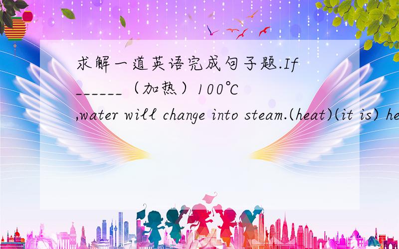 求解一道英语完成句子题.If______（加热）100℃,water will change into steam.(heat)(it is) heated to而我写的是：being heated to 像这样写问题出在哪呢?