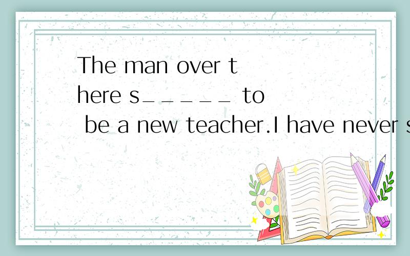The man over there s_____ to be a new teacher.I have never seen him before.